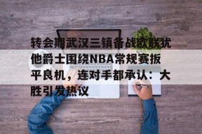斗鱼直播平台-转会期武汉三镇备战欧联犹他爵士围绕NBA常规赛扳平良机，连对手都承认：大胜引发热议 